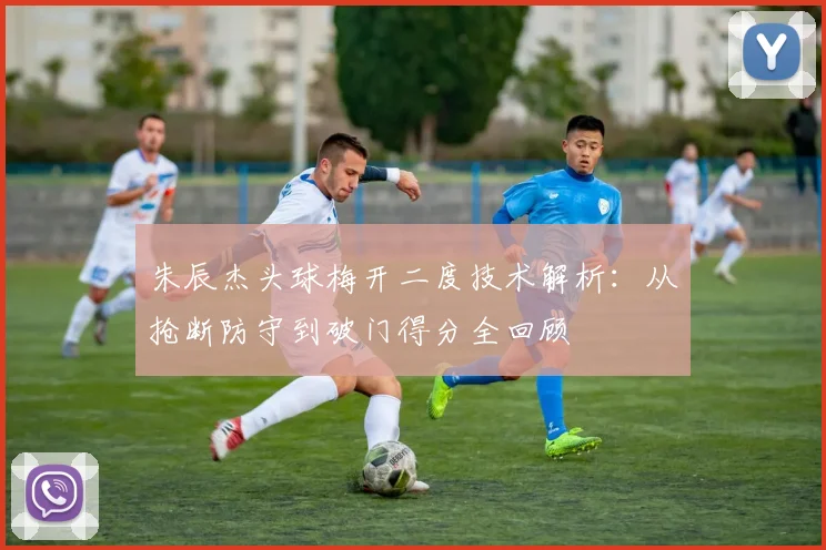 朱辰杰头球梅开二度技术解析：从抢断防守到破门得分全回顾