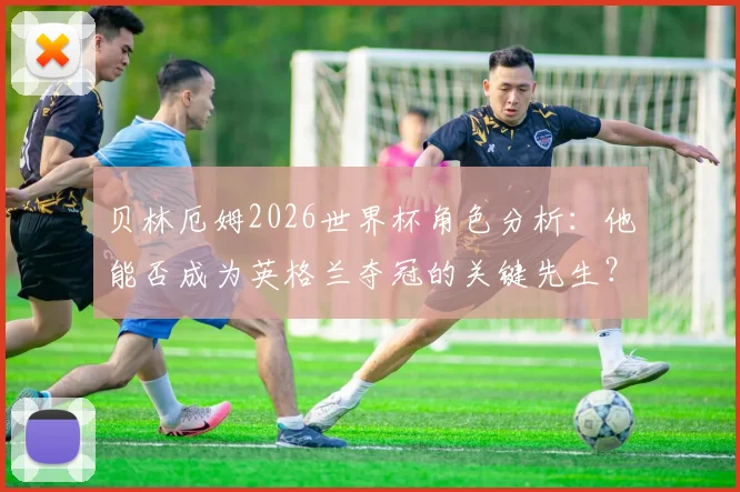 贝林厄姆2026世界杯角色分析:他能否成为英格兰夺冠的关键先生?