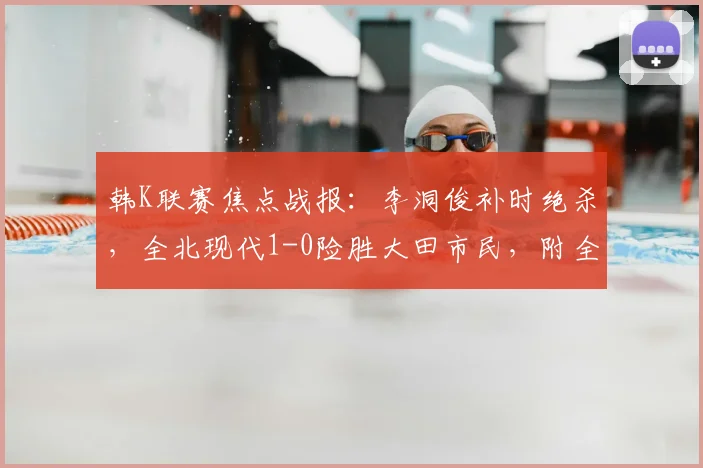 韩K联赛焦点战报：李洞俊补时绝杀，全北现代1-0险胜大田市民，附全场集锦与球员分析
