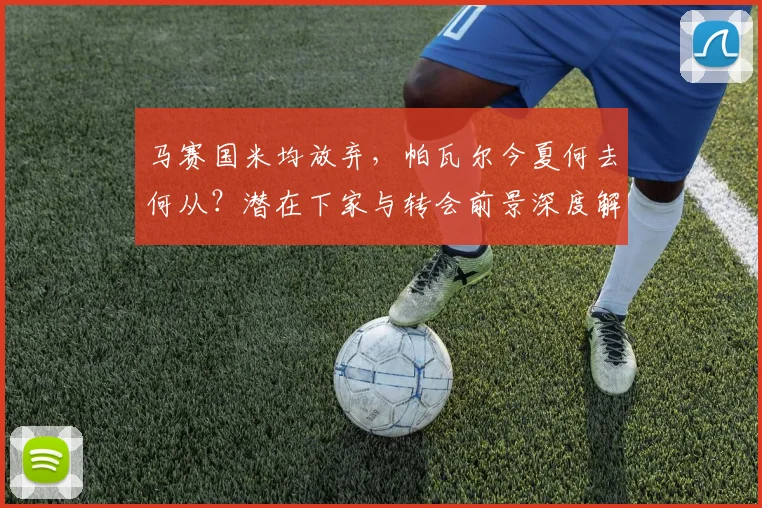 马赛国米均放弃，帕瓦尔今夏何去何从？潜在下家与转会前景深度解析