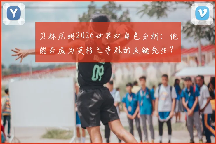 贝林厄姆2026世界杯角色分析：他能否成为英格兰夺冠的关键先生？