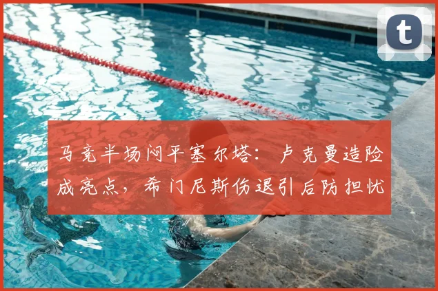 马竞半场闷平塞尔塔：卢克曼造险成亮点，希门尼斯伤退引后防担忧