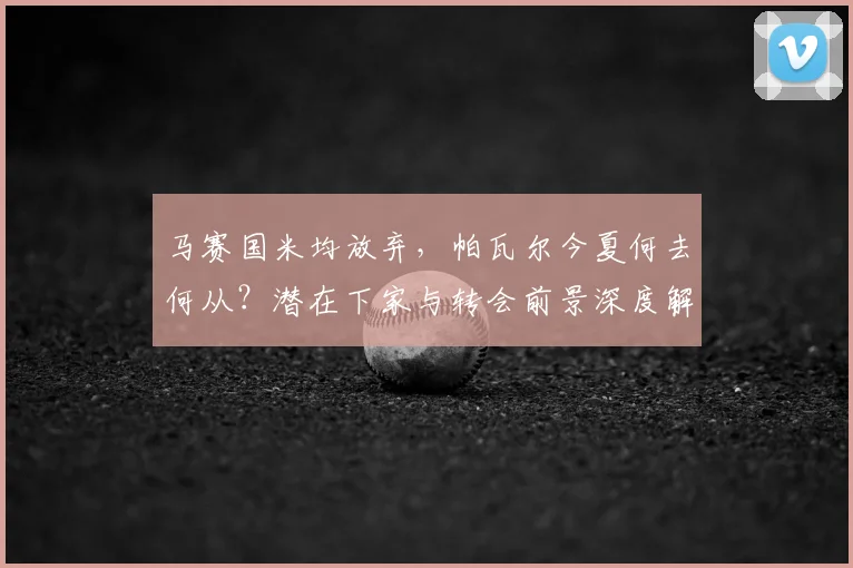 马赛国米均放弃，帕瓦尔今夏何去何从？潜在下家与转会前景深度解析