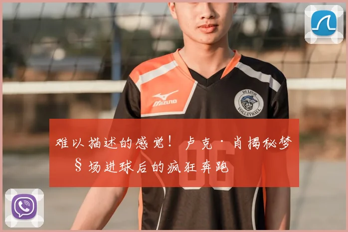 难以描述的感觉！卢克·肖揭秘梦剧场进球后的疯狂奔跑